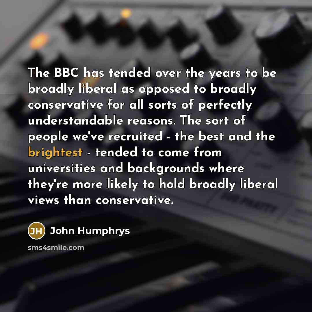 “The BBC has tended over the years to be broadly liberal as opposed to broadly conservative for all sorts of perfectly understandable reasons. The sort of people we've recruited - the best and the brightest - tended to come from universities and backgrounds where they're more likely to hold broadly…” quote by John Humphrys