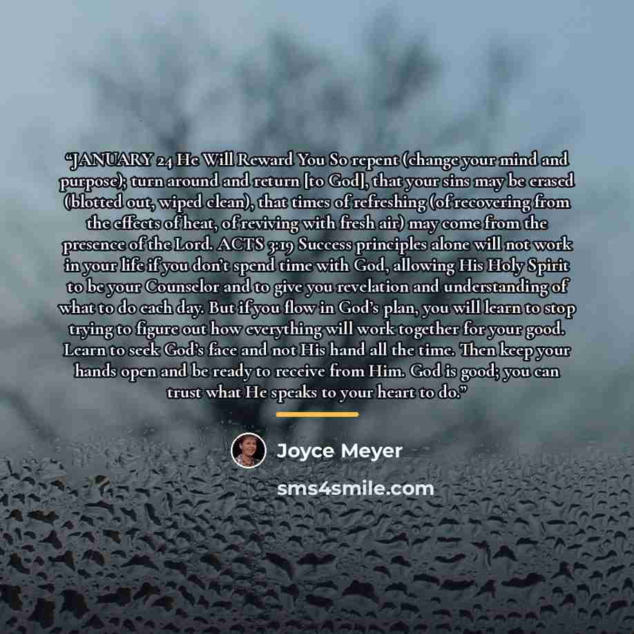 “JANUARY 24 He Will Reward You So repent (change your mind and purpose); turn around and return [to God], that your sins may be erased (blotted out, wiped clean), that times of refreshing (of recovering from the effects of heat, of reviving with fresh air) may come from the presence of the Lord…” quote by Joyce Meyer