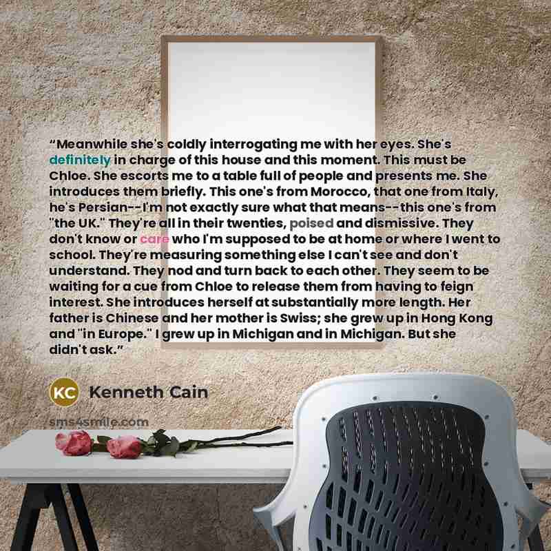 “Meanwhile she's coldly interrogating me with her eyes. She's definitely in charge of this house and this moment. This must be Chloe. She escorts me to a table full of people and presents me. She introduces them briefly. This one's from Morocco, that one from Italy, he's Persian--I'm not exactly…” quote by Kenneth Cain