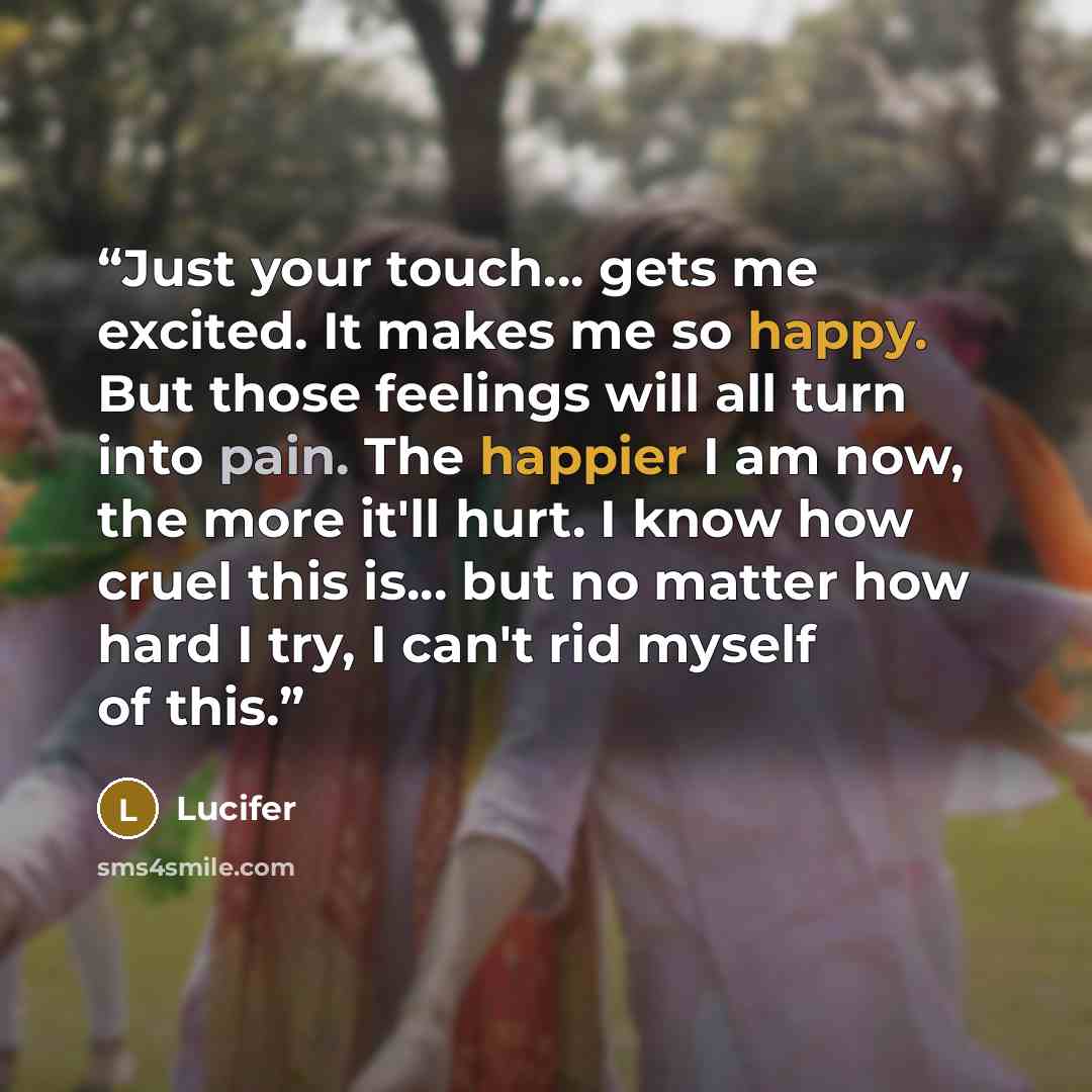 “Just your touch... gets me excited. It makes me so happy. But those feelings will all turn into pain. The happier I am now, the more it'll hurt. I know how cruel this is... but no matter how hard I try, I can't rid myself of this.” quote by Lucifer