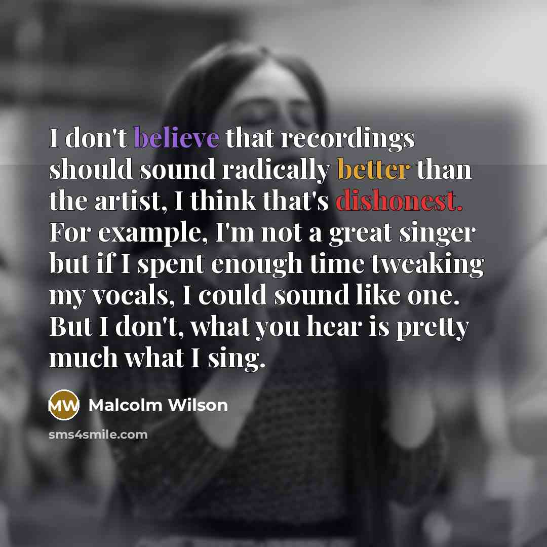 “I don't believe that recordings should sound radically better than the artist, I think that's dishonest. For example, I'm not a great singer but if I spent enough time tweaking my vocals, I could sound like one. But I don't, what you hear is pretty much what I sing.” quote by Malcolm Wilson