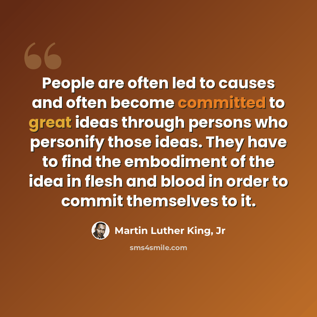 “People are often led to causes and often become committed to great ideas through persons who personify those ideas. They have to find the embodiment of the idea in flesh and blood in order to commit themselves to it.” quote by Martin Luther King, Jr