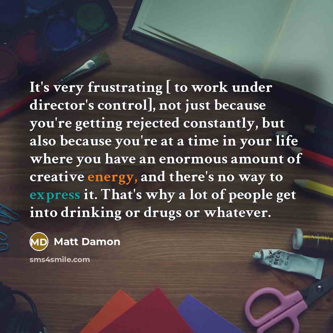 “It's very frustrating [ to work under director's control], not just because you're getting rejected constantly, but also because you're at a time in your life where you have an enormous amount of creative energy, and there's no way to express it. That's why a lot of people get into drinking or…” quote by Matt Damon