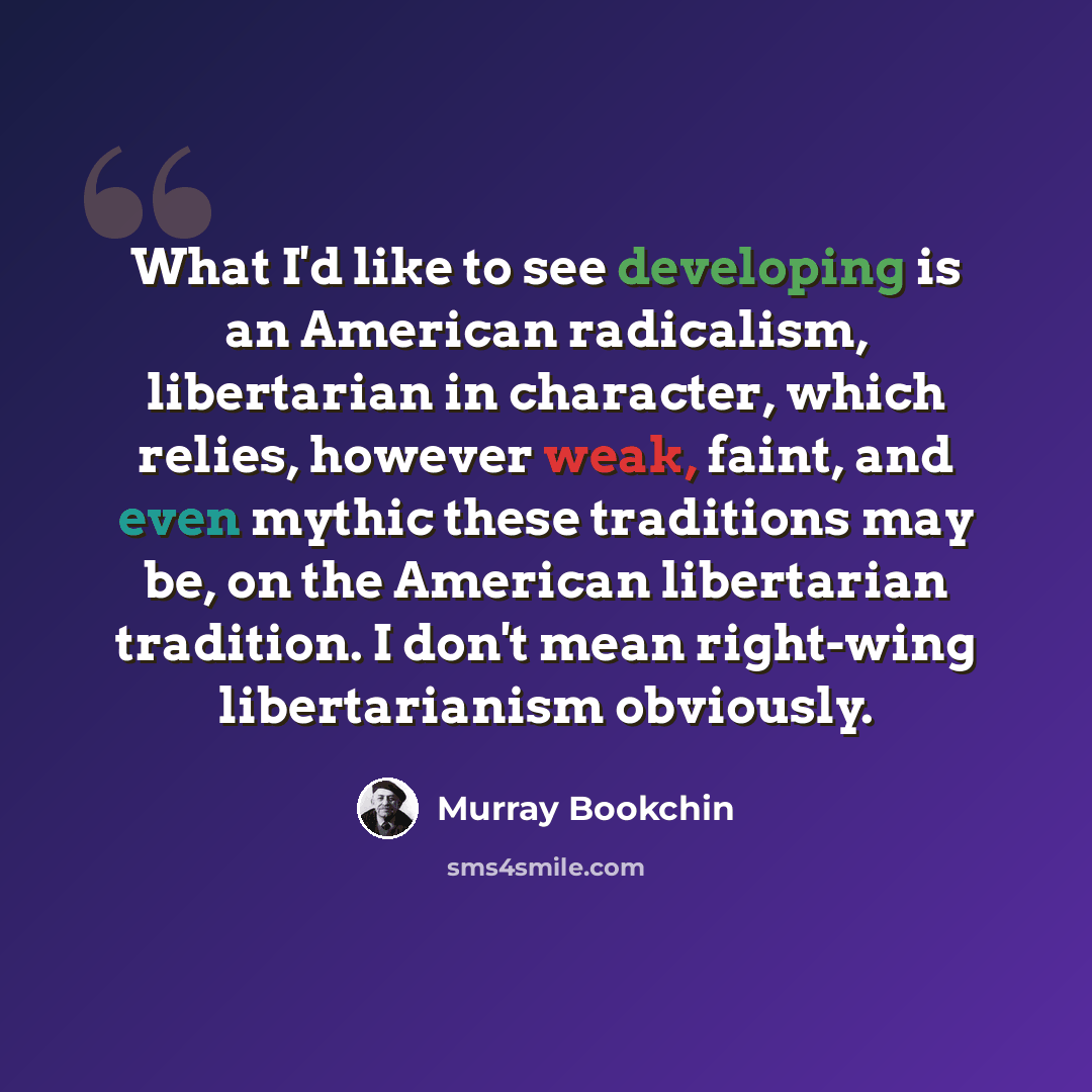 “What I'd like to see developing is an American radicalism, libertarian in character, which relies, however weak, faint, and even mythic these traditions may be, on the American libertarian tradition. I don't mean right-wing libertarianism obviously.” quote by Murray Bookchin