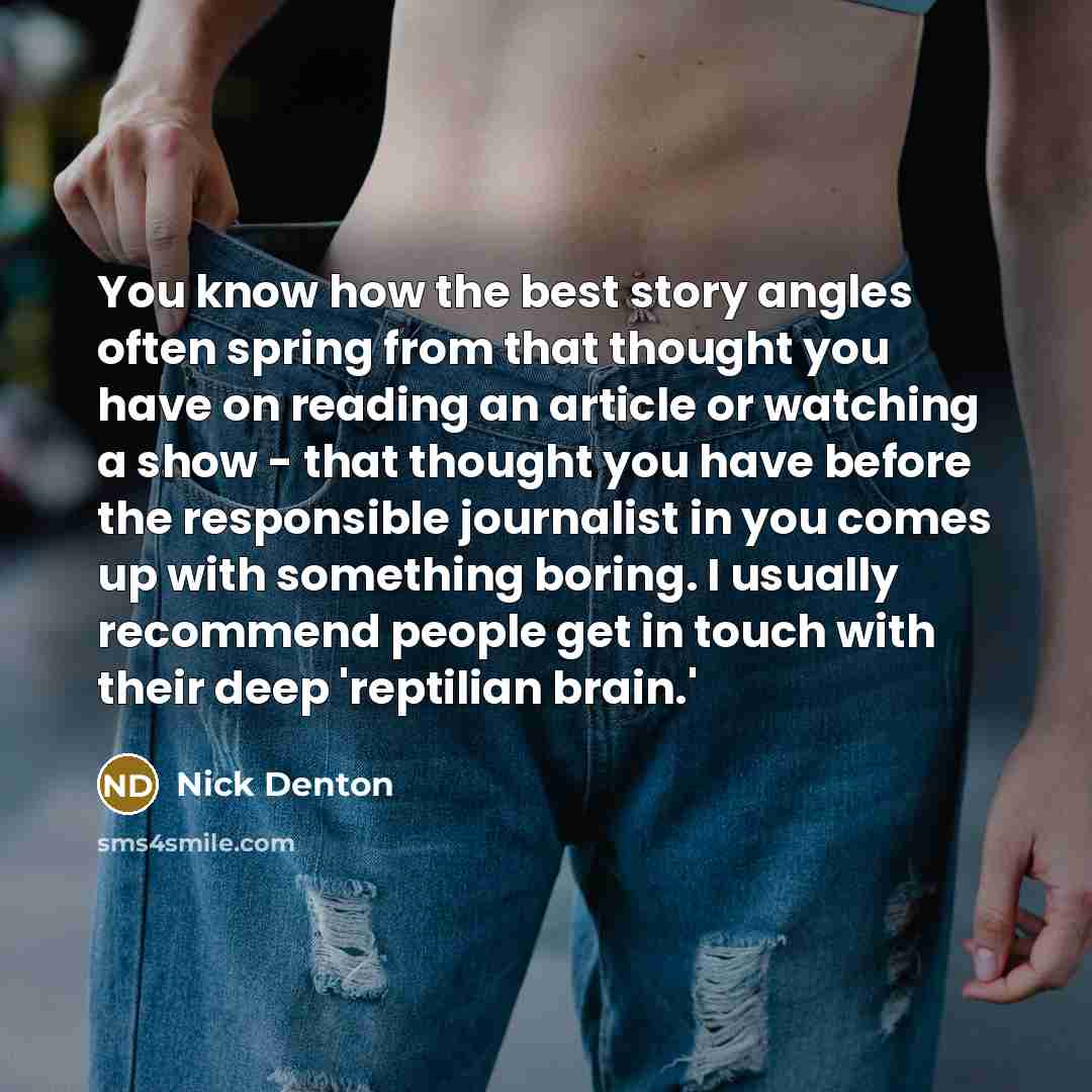 “You know how the best story angles often spring from that thought you have on reading an article or watching a show - that thought you have before the responsible journalist in you comes up with something boring. I usually recommend people get in touch with their deep 'reptilian brain.'” quote by Nick Denton