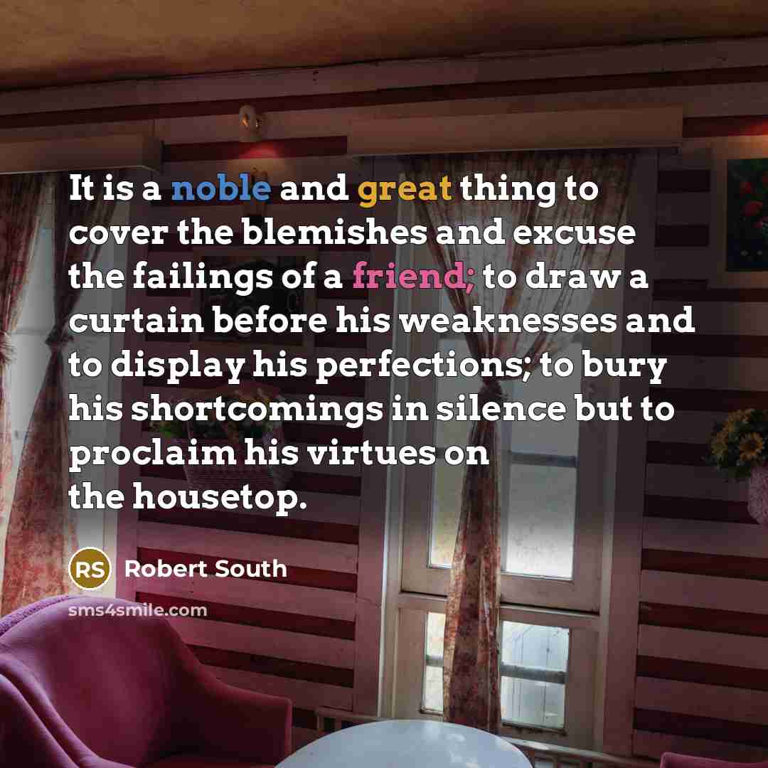 “It is a noble and great thing to cover the blemishes and excuse the failings of a friend; to draw a curtain before his weaknesses and to display his perfections; to bury his shortcomings in silence but to proclaim his virtues on the housetop.” quote by Robert South
