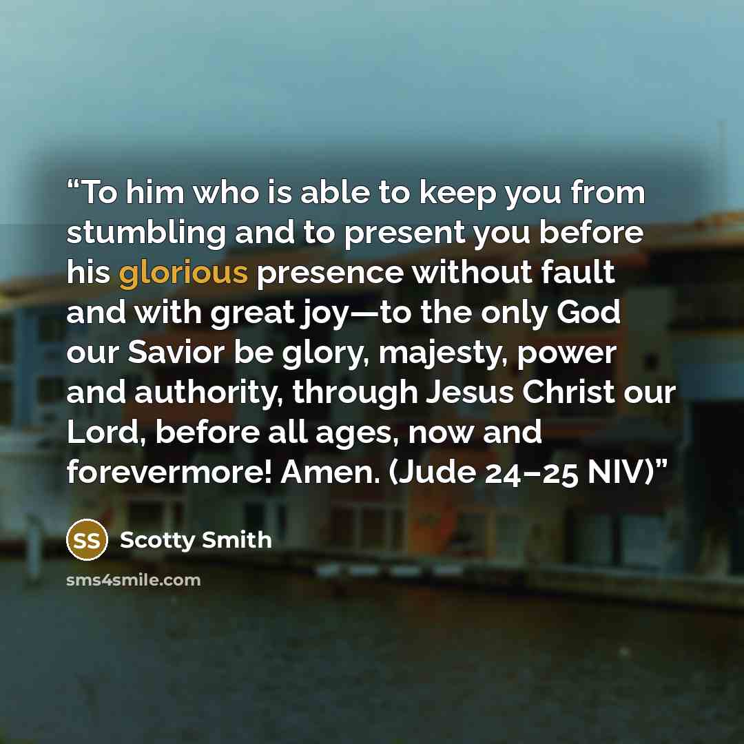 “To him who is able to keep you from stumbling and to present you before his glorious presence without fault and with great joy—to the only God our Savior be glory, majesty, power and authority, through Jesus Christ our Lord, before all ages, now and forevermore! Amen. (Jude 24–25 NIV)” quote by Scotty Smith
