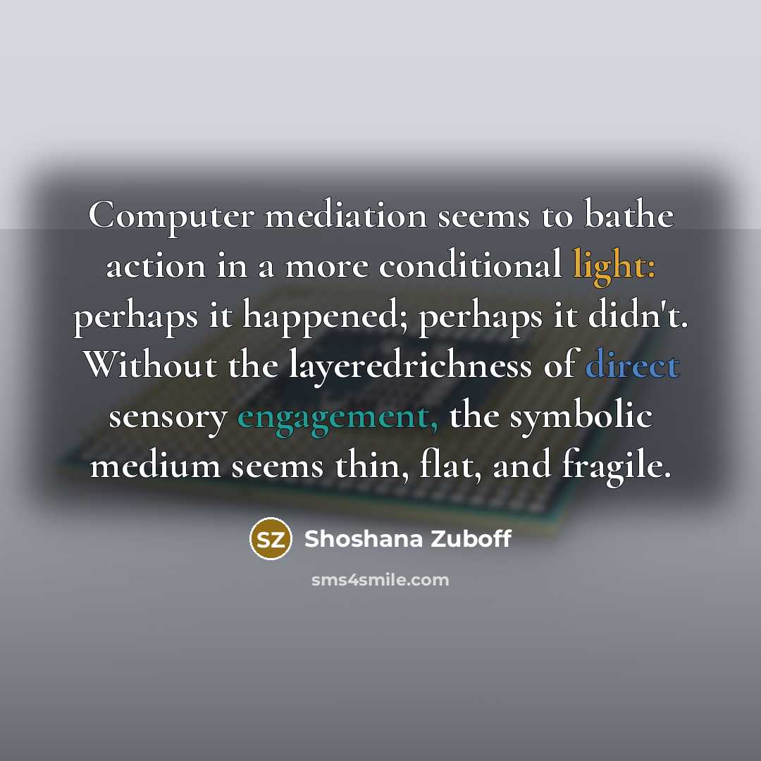 “Computer mediation seems to bathe action in a more conditional light: perhaps it happened; perhaps it didn't. Without the layeredrichness of direct sensory engagement, the symbolic medium seems thin, flat, and fragile.” quote by Shoshana Zuboff