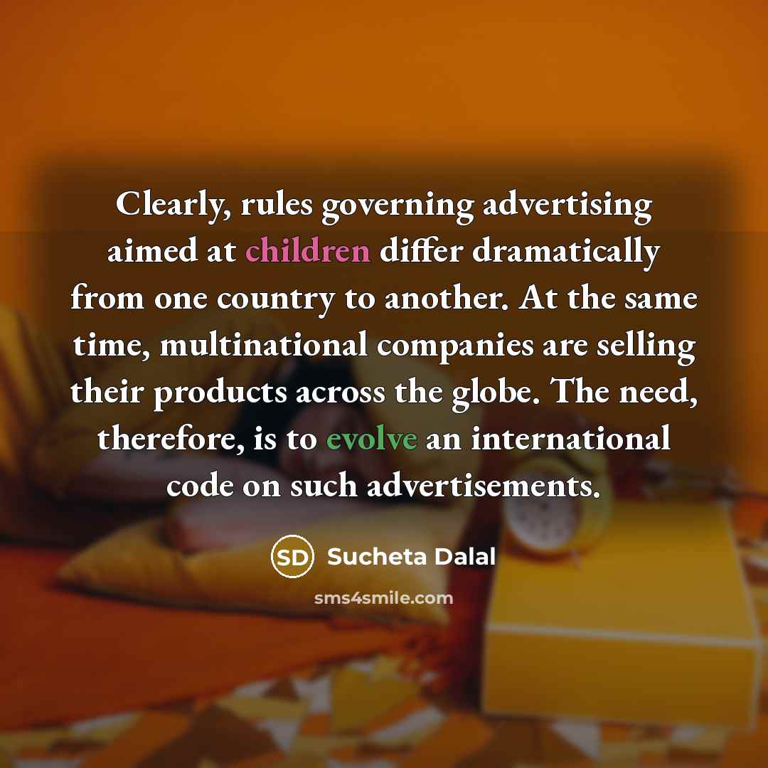 “Clearly, rules governing advertising aimed at children differ dramatically from one country to another. At the same time, multinational companies are selling their products across the globe. The need, therefore, is to evolve an international code on such advertisements.” quote by Sucheta Dalal