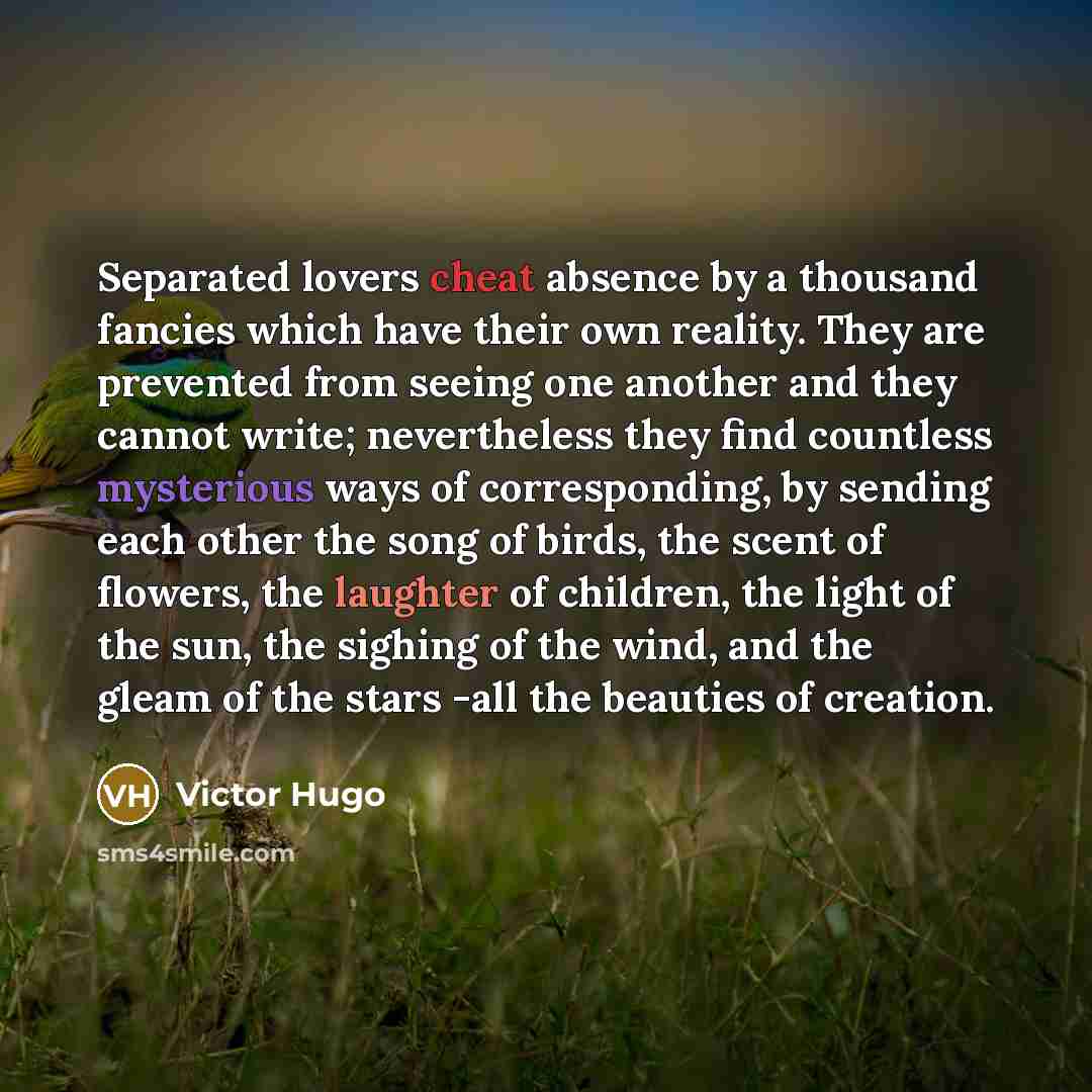 “Separated lovers cheat absence by a thousand fancies which have their own reality. They are prevented from seeing one another and they cannot write; nevertheless they find countless mysterious ways of corresponding, by sending each other the song of birds, the scent of flowers, the laughter of…” quote by Victor Hugo