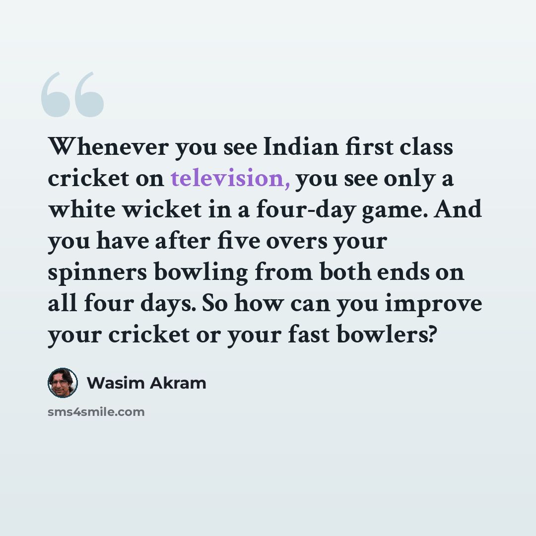 “Whenever you see Indian first class cricket on television, you see only a white wicket in a four-day game. And you have after five overs your spinners bowling from both ends on all four days. So how can you improve your cricket or your fast bowlers?” quote by Wasim Akram