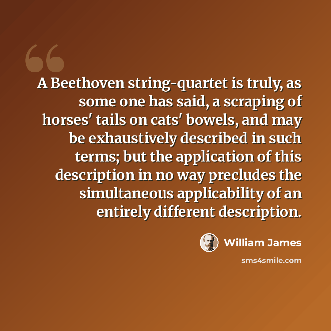 “A Beethoven string-quartet is truly, as some one has said, a scraping of horses' tails on cats' bowels, and may be exhaustively described in such terms; but the application of this description in no way precludes the simultaneous applicability of an entirely different description.” quote by William James