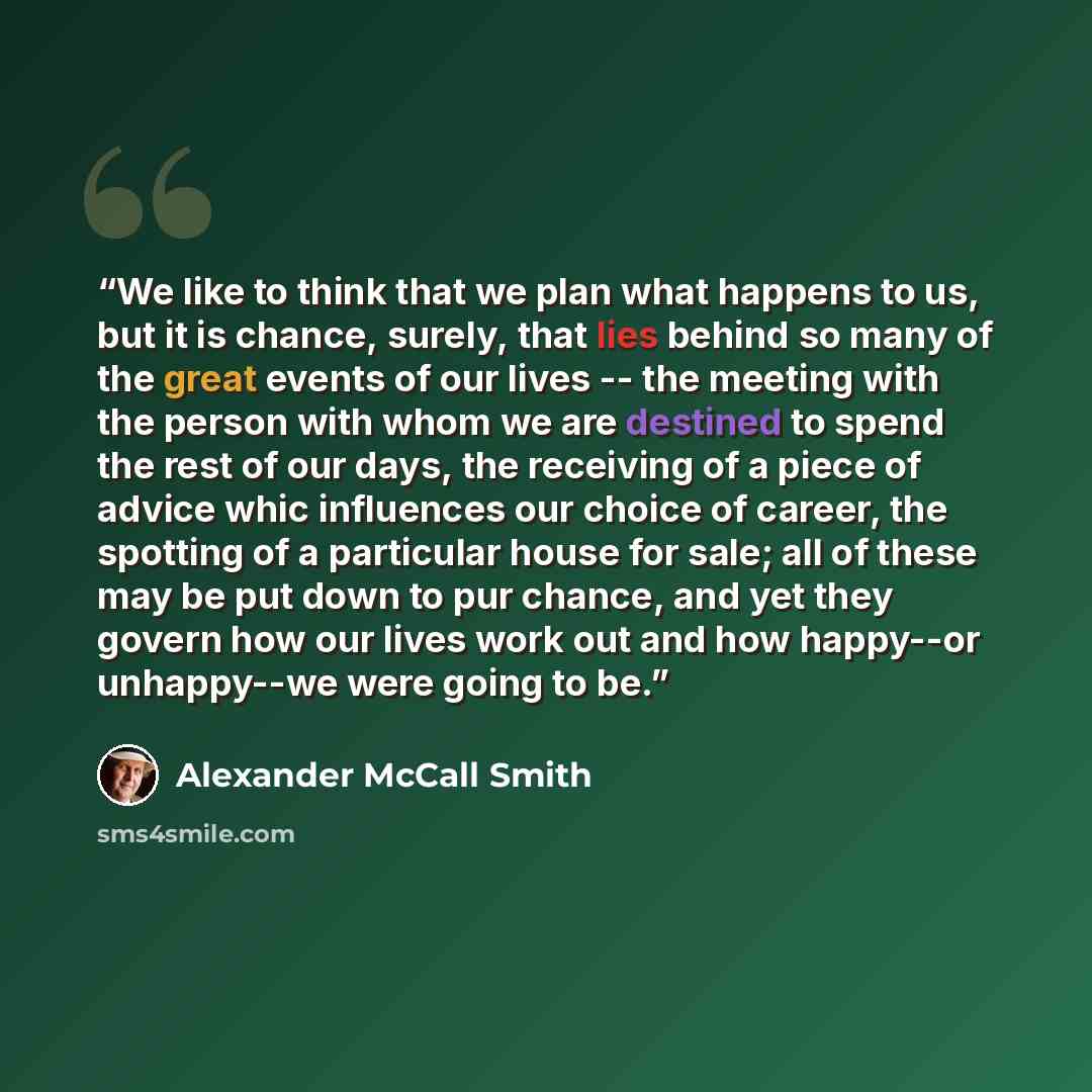 “We like to think that we plan what happens to us, but it is chance, surely, that lies behind so many of the great events of our lives -- the meeting with the person with whom we are destined to spend the rest of our days, the receiving of a piece of advice whic influences our choice of career, the…” quote by Alexander McCall Smith