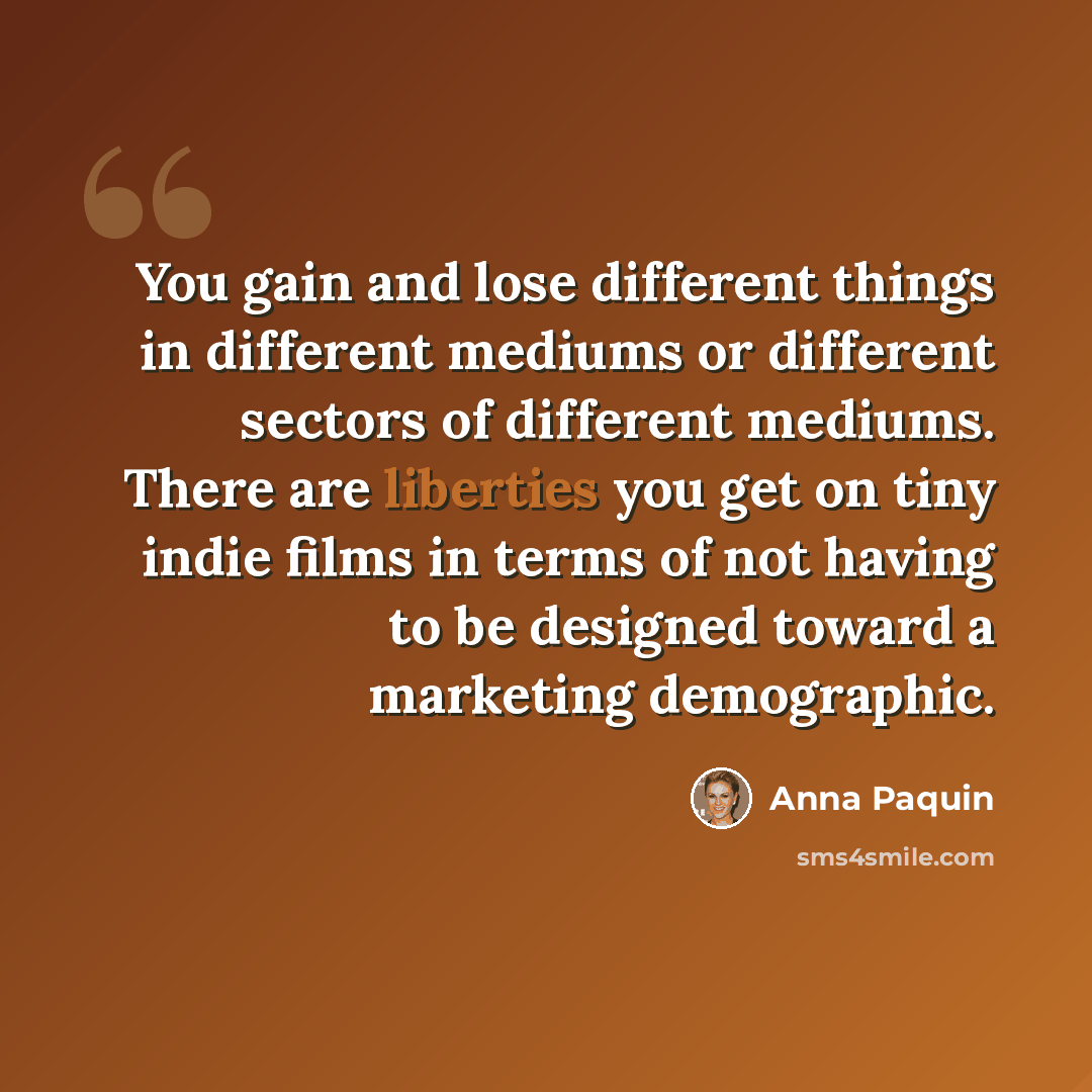 “You gain and lose different things in different mediums or different sectors of different mediums. There are liberties you get on tiny indie films in terms of not having to be designed toward a marketing demographic.” quote by Anna Paquin