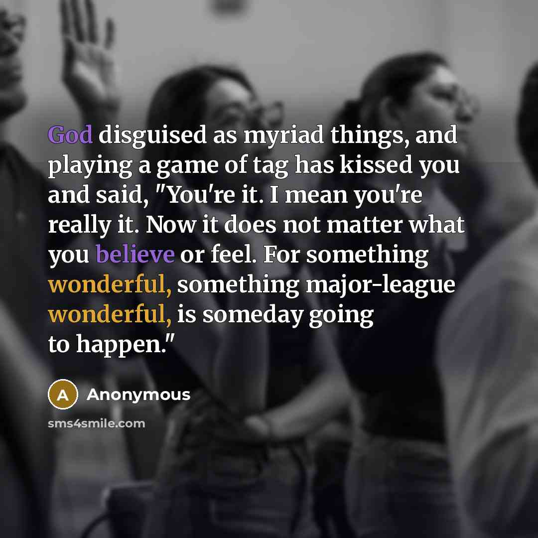 “God disguised as myriad things, and playing a game of tag has kissed you and said, "You're it. I mean you're really it. Now it does not matter what you believe or feel. For something wonderful, something major-league wonderful, is someday going to happen."” quote by Anonymous