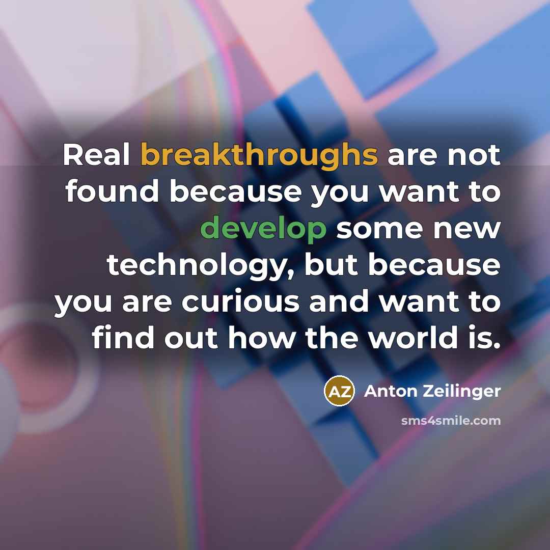 “Real breakthroughs are not found because you want to develop some new technology, but because you are curious and want to find out how the world is.” quote by Anton Zeilinger