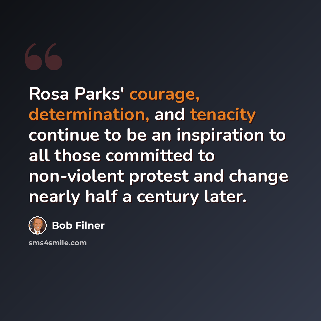 “Rosa Parks' courage, determination, and tenacity continue to be an inspiration to all those committed to non-violent protest and change nearly half a century later.” quote by Bob Filner