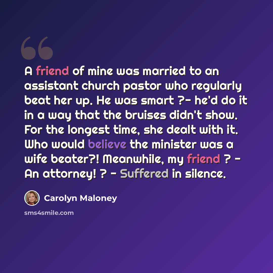 “A friend of mine was married to an assistant church pastor who regularly beat her up. He was smart ?- he'd do it in a way that the bruises didn't show. For the longest time, she dealt with it. Who would believe the minister was a wife beater?! Meanwhile, my friend ? - An attorney! ? - Suffered in…” quote by Carolyn Maloney