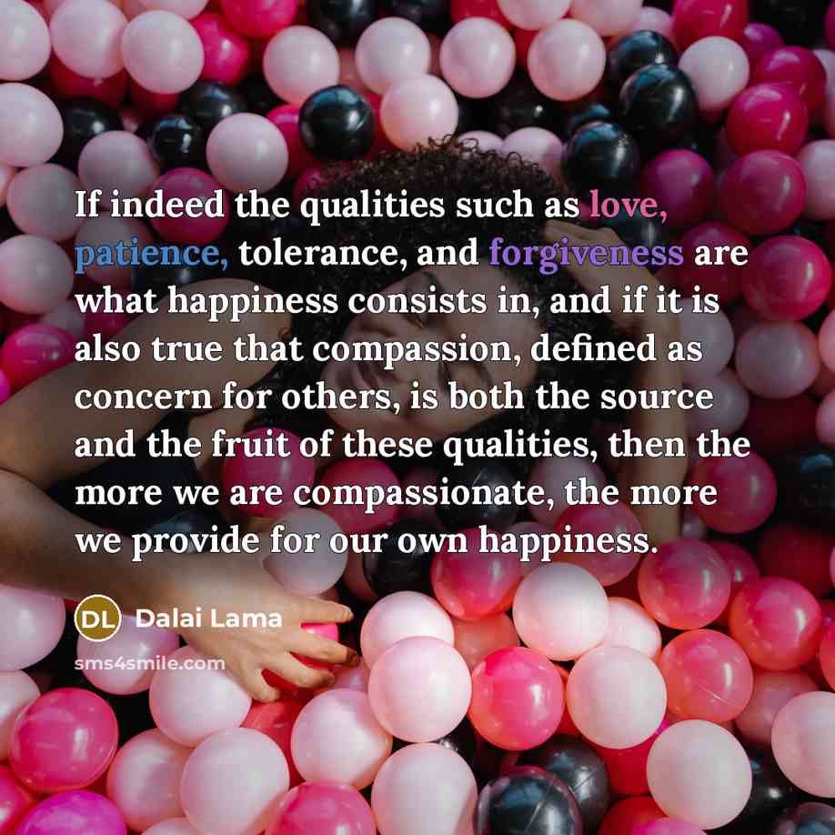 “If indeed the qualities such as love, patience, tolerance, and forgiveness are what happiness consists in, and if it is also true that compassion, defined as concern for others, is both the source and the fruit of these qualities, then the more we are compassionate, the more we provide for our own…” quote by Dalai Lama
