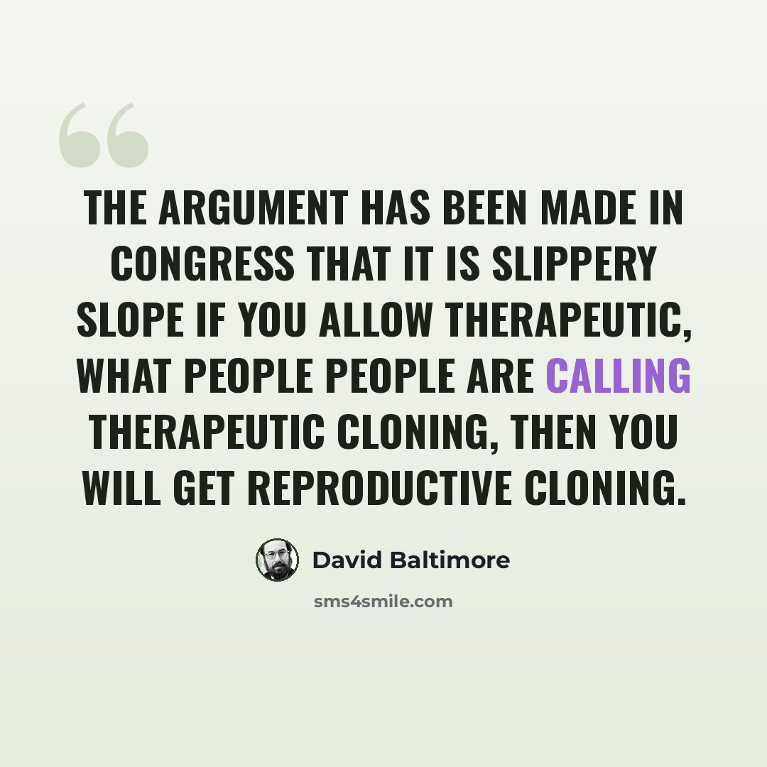 “The argument has been made in Congress that it is slippery slope if you allow therapeutic, what people people are calling therapeutic cloning, then you will get reproductive cloning.” quote by David Baltimore