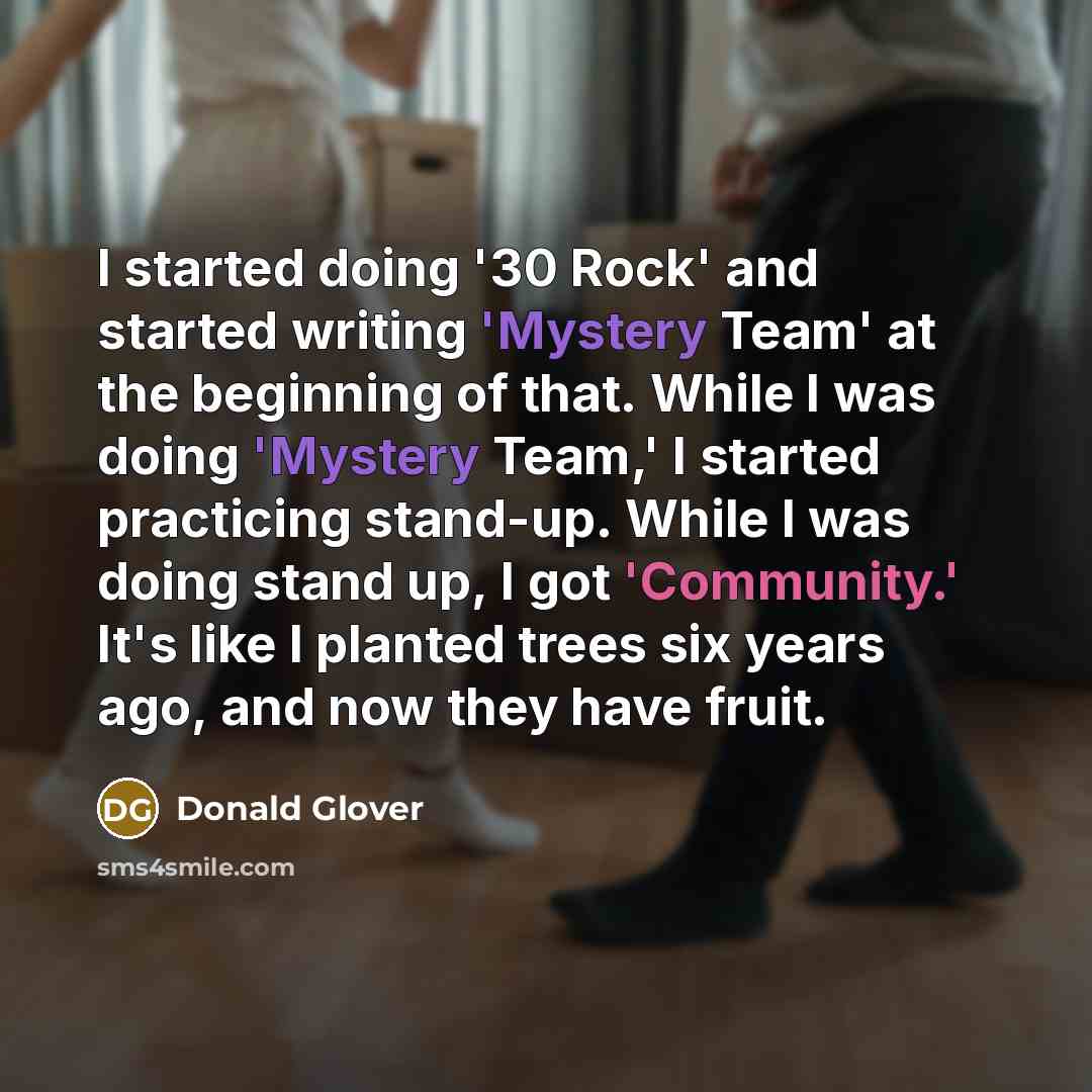 “I started doing '30 Rock' and started writing 'Mystery Team' at the beginning of that. While I was doing 'Mystery Team,' I started practicing stand-up. While I was doing stand up, I got 'Community.' It's like I planted trees six years ago, and now they have fruit.” quote by Donald Glover