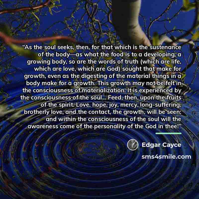 “As the soul seeks, then, for that which is the sustenance of the body—as what the food is to a developing, a growing body, so are the words of truth (which are life, which are love, which are God) sought that make for growth, even as the digesting of the material things in a body make for a…” quote by Edgar Cayce