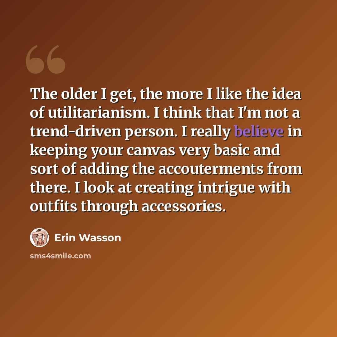 “The older I get, the more I like the idea of utilitarianism. I think that I'm not a trend-driven person. I really believe in keeping your canvas very basic and sort of adding the accouterments from there. I look at creating intrigue with outfits through accessories.” quote by Erin Wasson