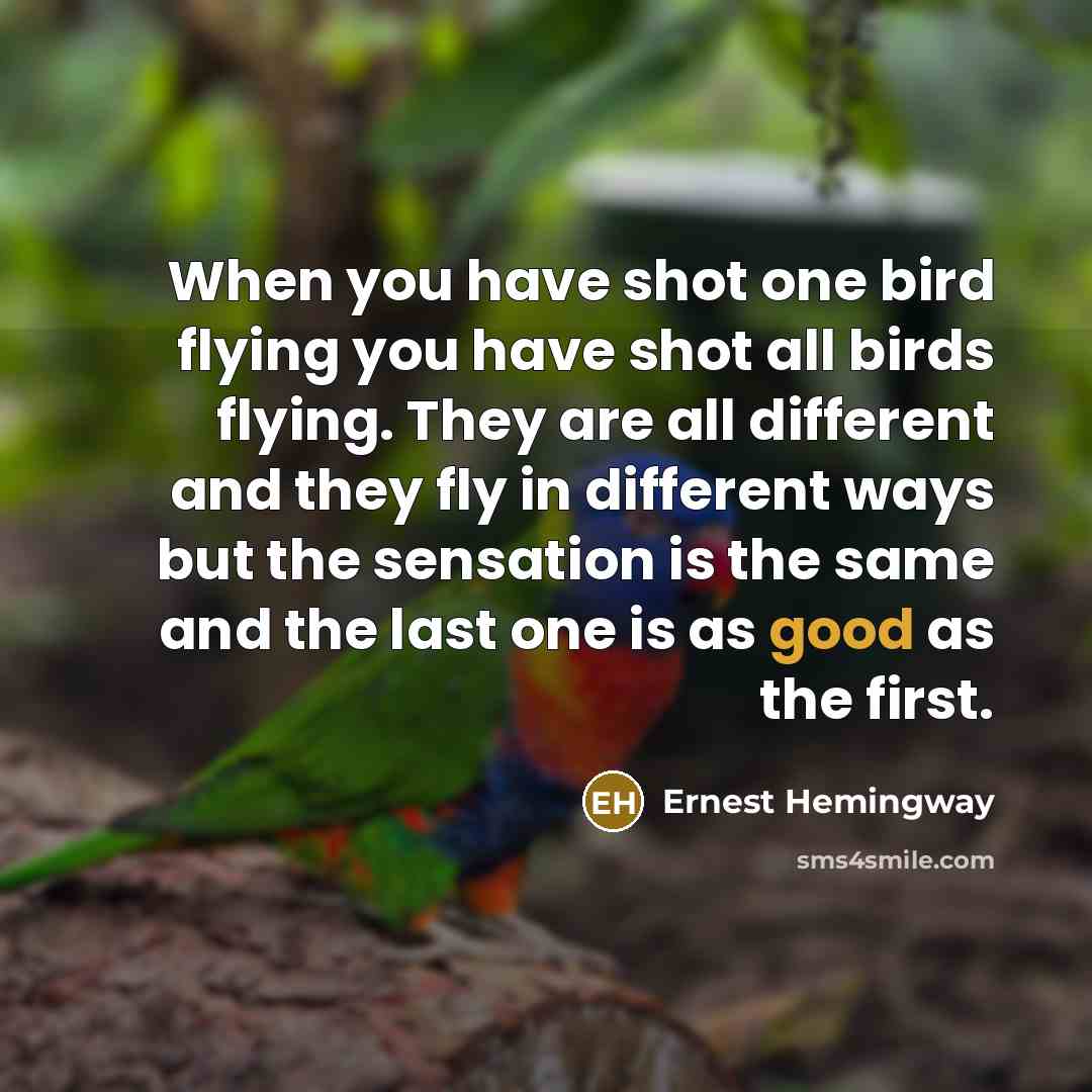 “When you have shot one bird flying you have shot all birds flying. They are all different and they fly in different ways but the sensation is the same and the last one is as good as the first.” quote by Ernest Hemingway