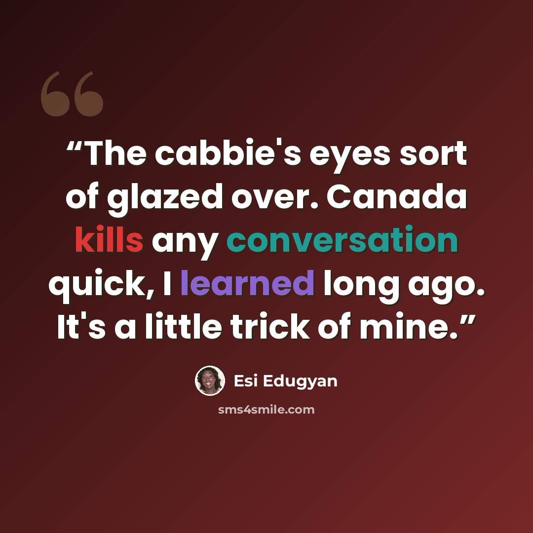 “The cabbie's eyes sort of glazed over. Canada kills any conversation quick, I learned long ago. It's a little trick of mine.” quote by Esi Edugyan