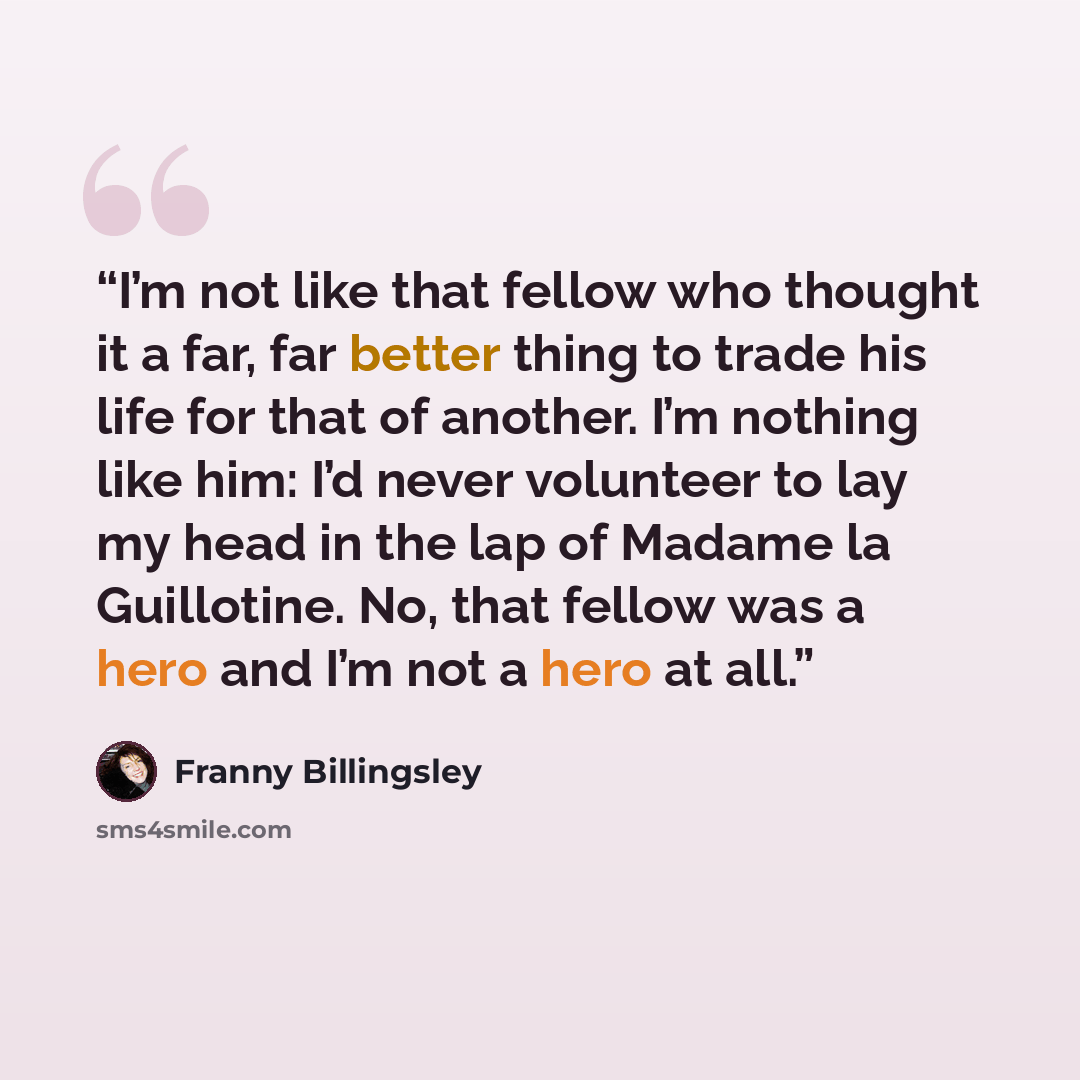 “I’m not like that fellow who thought it a far, far better thing to trade his life for that of another. I’m nothing like him: I’d never volunteer to lay my head in the lap of Madame la Guillotine. No, that fellow was a hero and I’m not a hero at all.” quote by Franny Billingsley