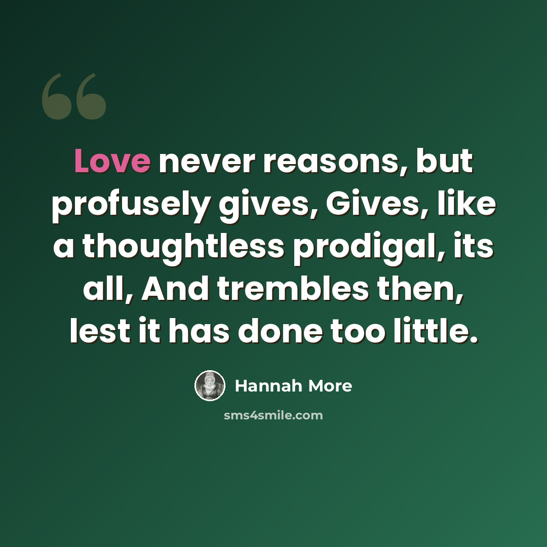 “Love never reasons, but profusely gives, Gives, like a thoughtless prodigal, its all, And trembles then, lest it has done too little.” quote by Hannah More