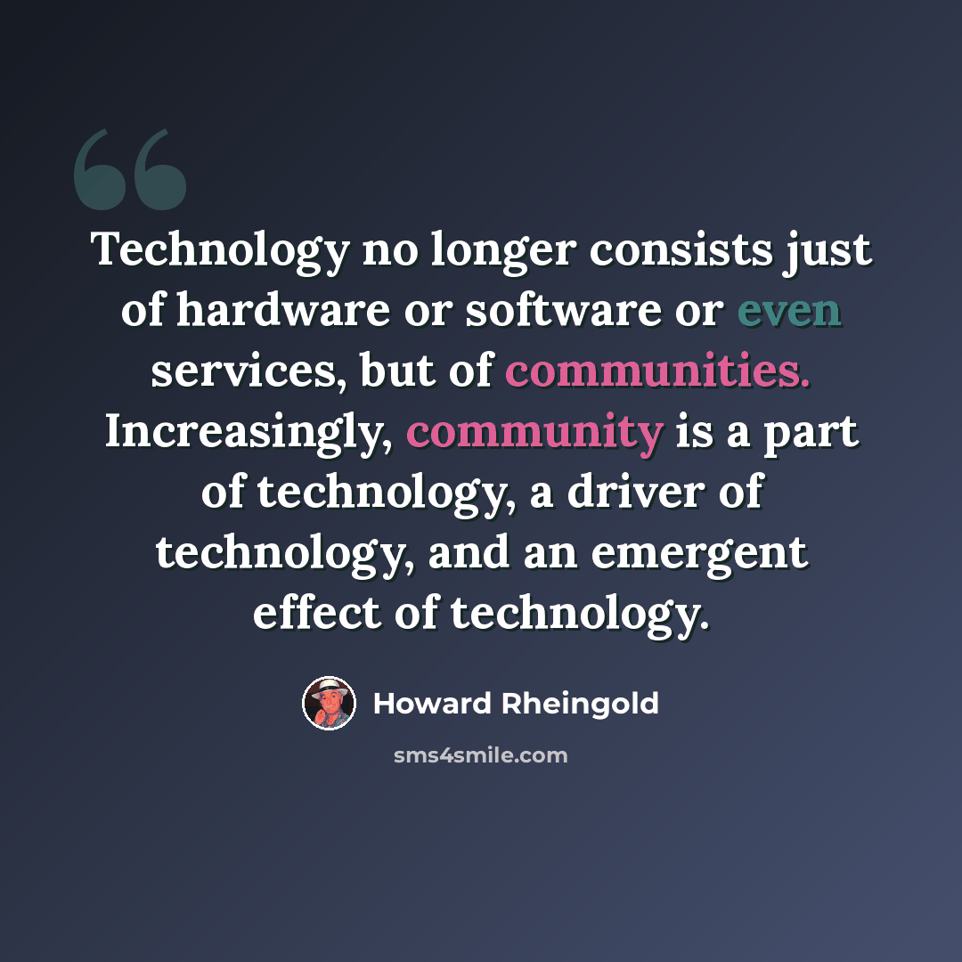 “Technology no longer consists just of hardware or software or even services, but of communities. Increasingly, community is a part of technology, a driver of technology, and an emergent effect of technology.” quote by Howard Rheingold