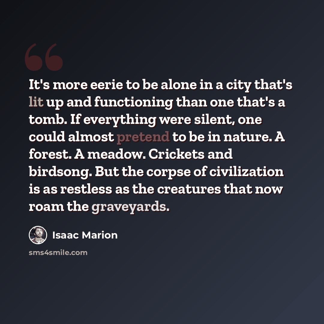 “It's more eerie to be alone in a city that's lit up and functioning than one that's a tomb. If everything were silent, one could almost pretend to be in nature. A forest. A meadow. Crickets and birdsong. But the corpse of civilization is as restless as the creatures that now roam the graveyards.” quote by Isaac Marion