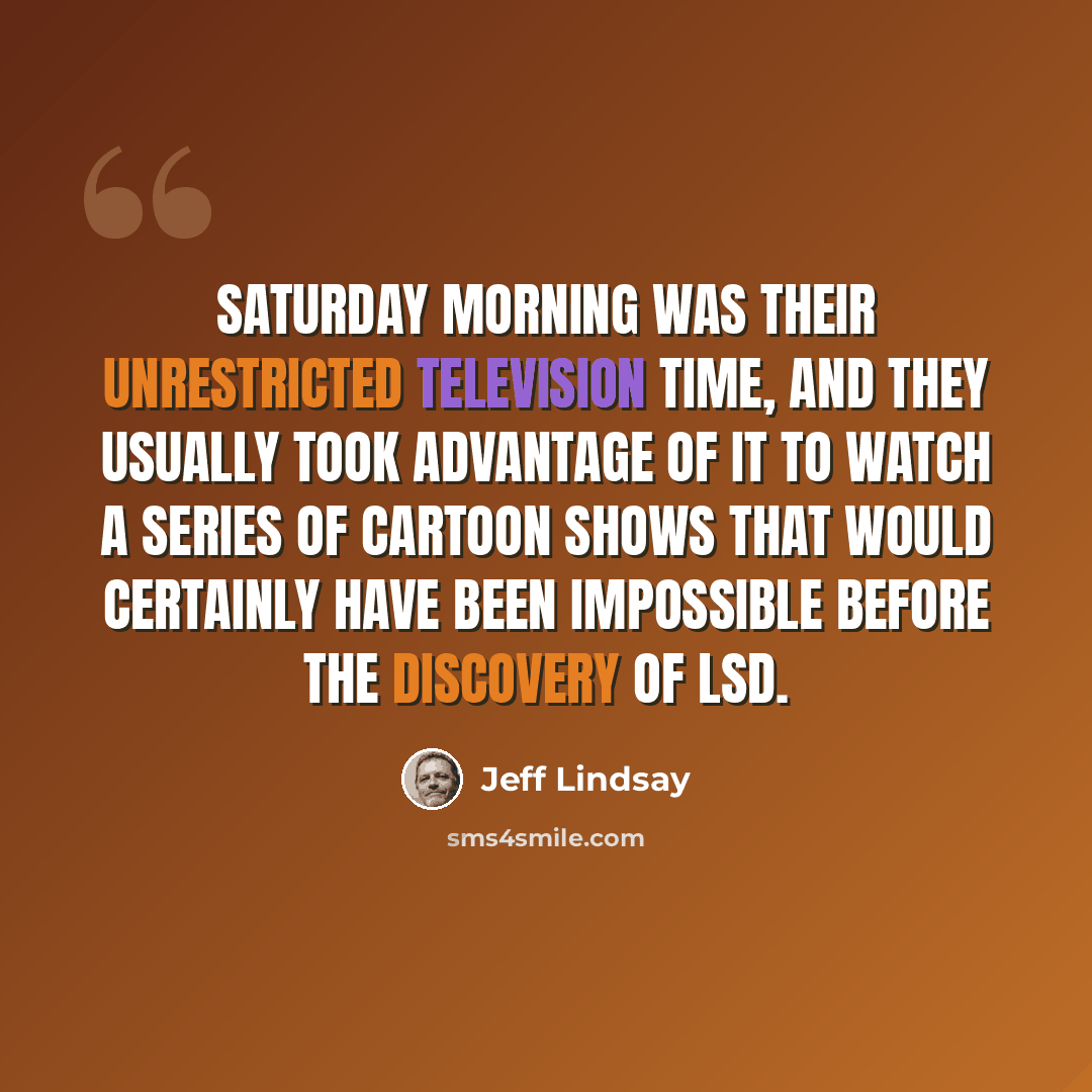 “Saturday morning was their unrestricted television time, and they usually took advantage of it to watch a series of cartoon shows that would certainly have been impossible before the discovery of LSD.” quote by Jeff Lindsay