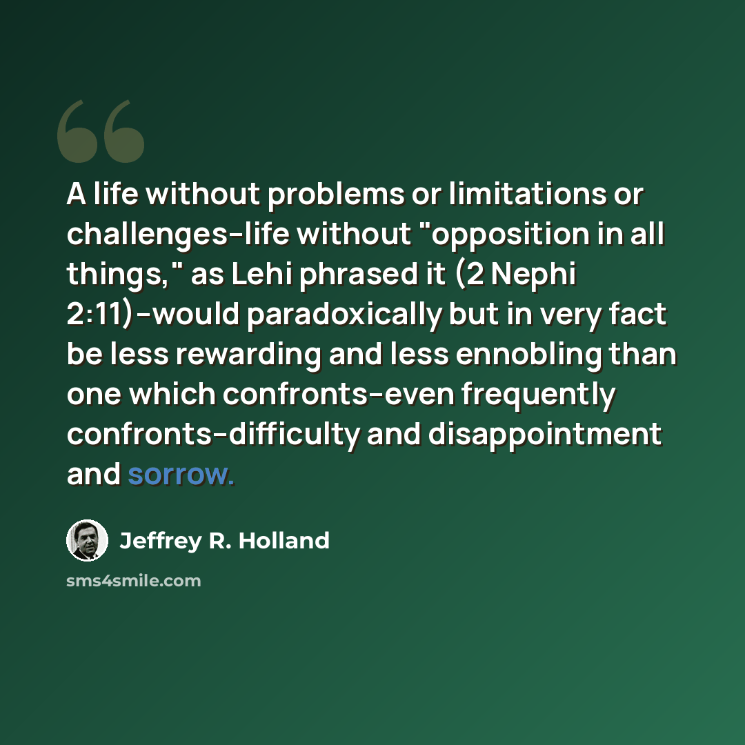 “A life without problems or limitations or challenges--life without "opposition in all things," as Lehi phrased it (2 Nephi 2:11)--would paradoxically but in very fact be less rewarding and less ennobling than one which confronts--even frequently confronts--difficulty and disappointment and sorrow.” quote by Jeffrey R. Holland