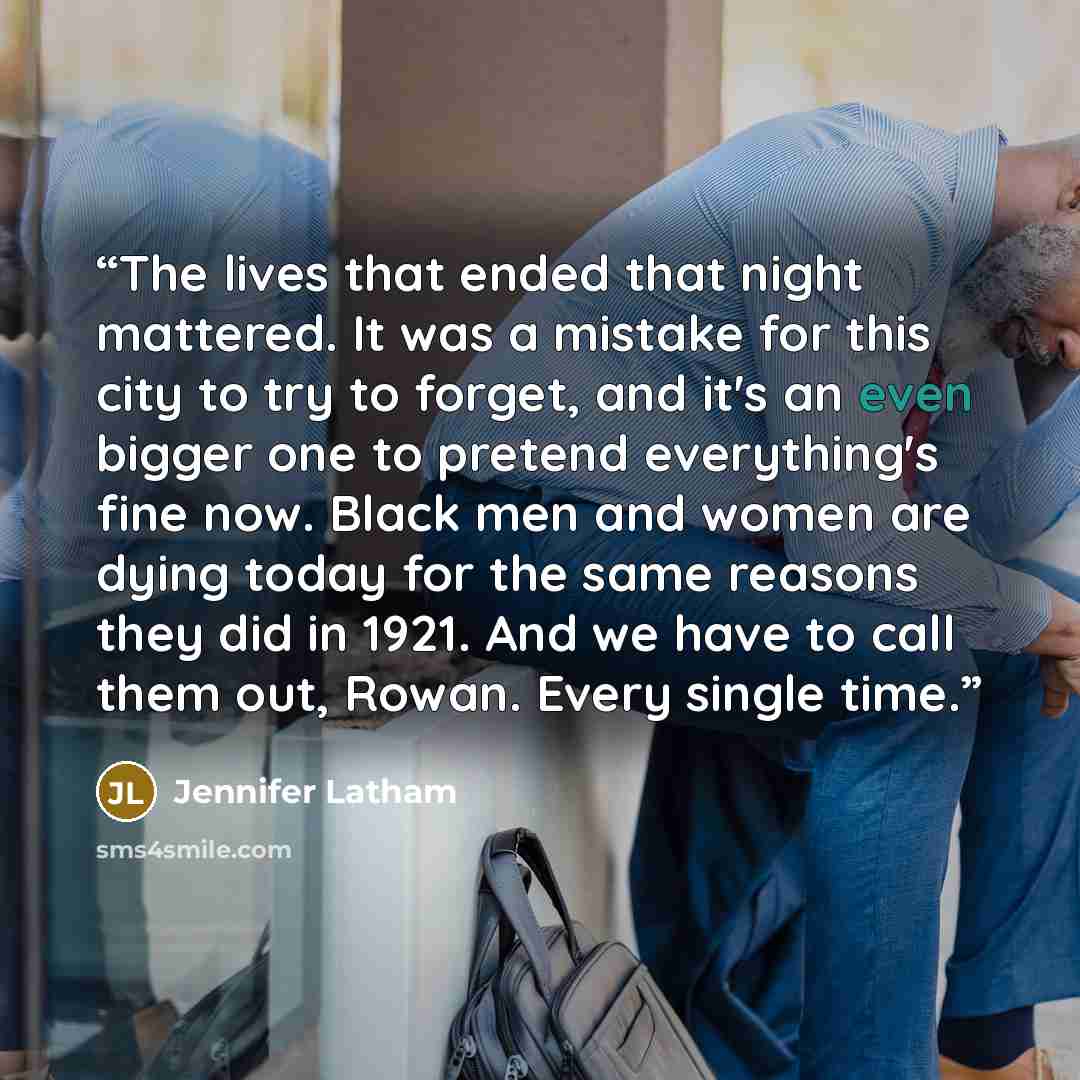 “The lives that ended that night mattered. It was a mistake for this city to try to forget, and it's an even bigger one to pretend everything's fine now. Black men and women are dying today for the same reasons they did in 1921. And we have to call them out, Rowan. Every single time.” quote by Jennifer Latham