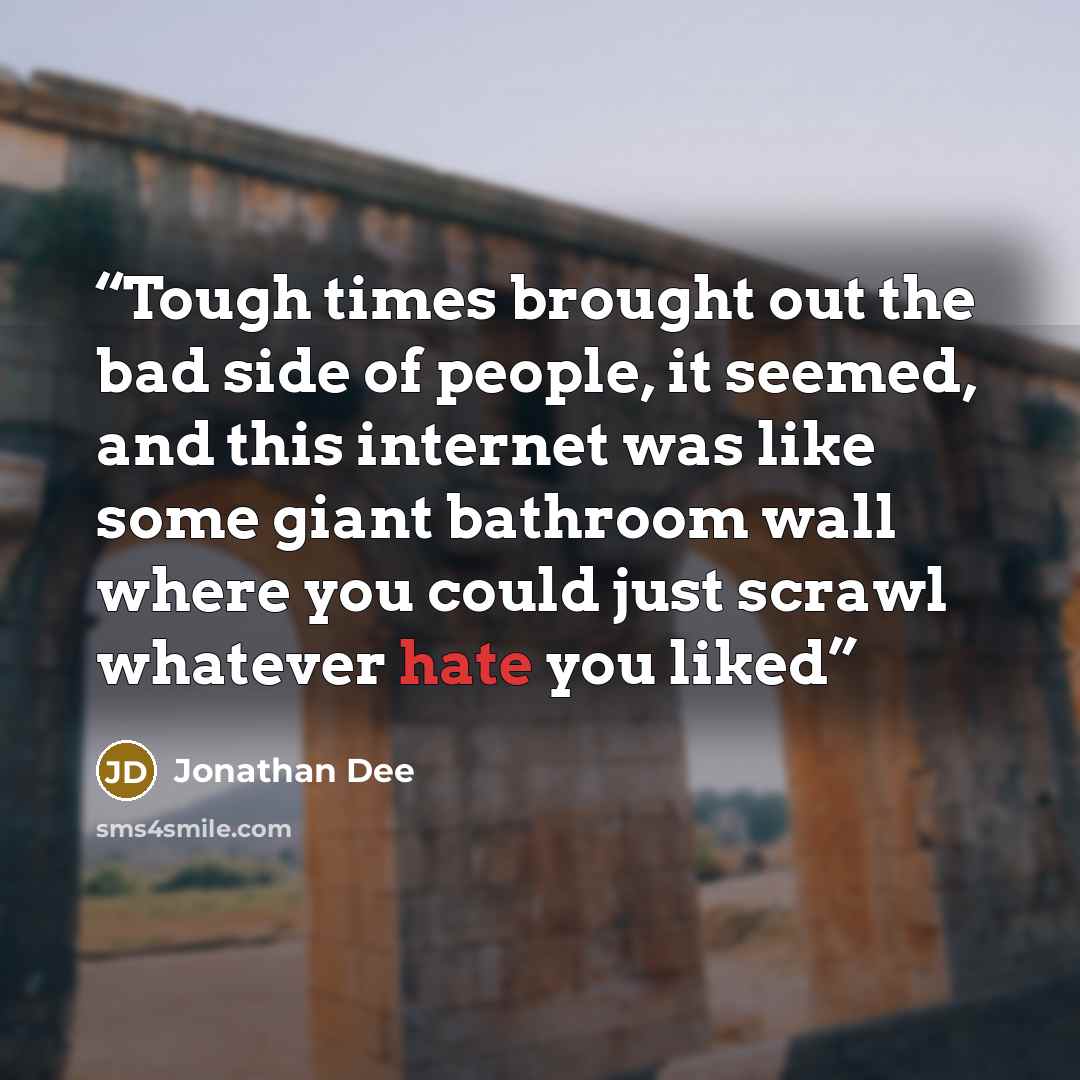 “Tough times brought out the bad side of people, it seemed, and this internet was like some giant bathroom wall where you could just scrawl whatever hate you liked” quote by Jonathan Dee