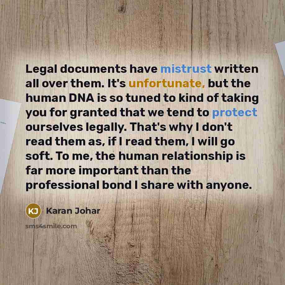 “Legal documents have mistrust written all over them. It's unfortunate, but the human DNA is so tuned to kind of taking you for granted that we tend to protect ourselves legally. That's why I don't read them as, if I read them, I will go soft. To me, the human relationship is far more important…” quote by Karan Johar