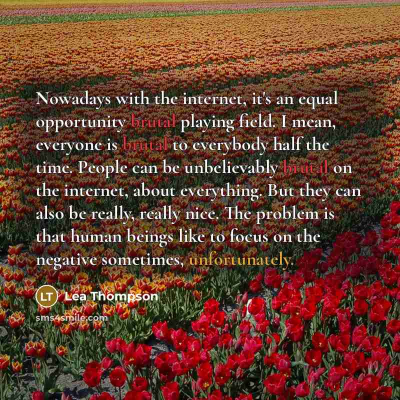 “Nowadays with the internet, it's an equal opportunity brutal playing field. I mean, everyone is brutal to everybody half the time. People can be unbelievably brutal on the internet, about everything. But they can also be really, really nice. The problem is that human beings like to focus on the…” quote by Lea Thompson