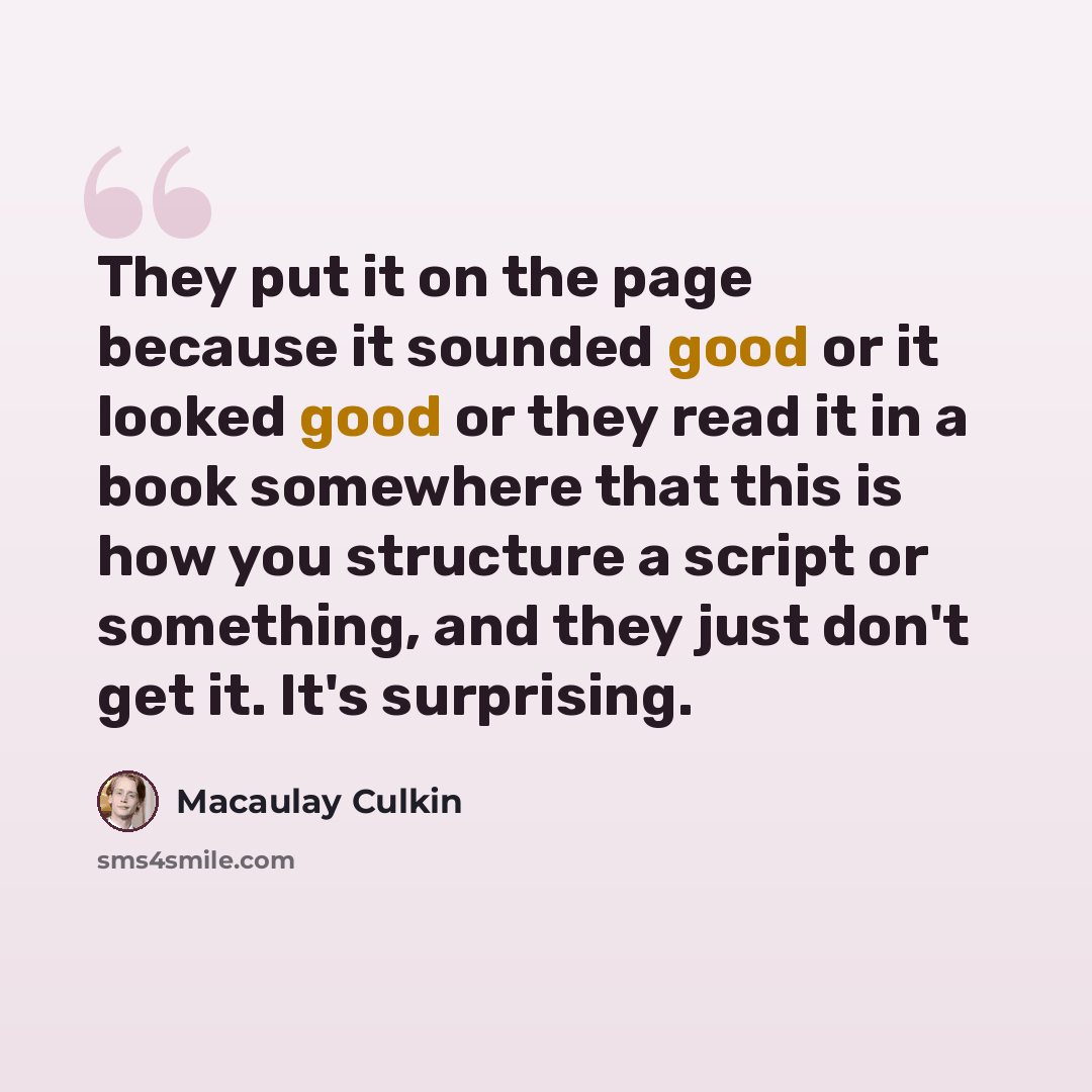 “They put it on the page because it sounded good or it looked good or they read it in a book somewhere that this is how you structure a script or something, and they just don't get it. It's surprising.” quote by Macaulay Culkin