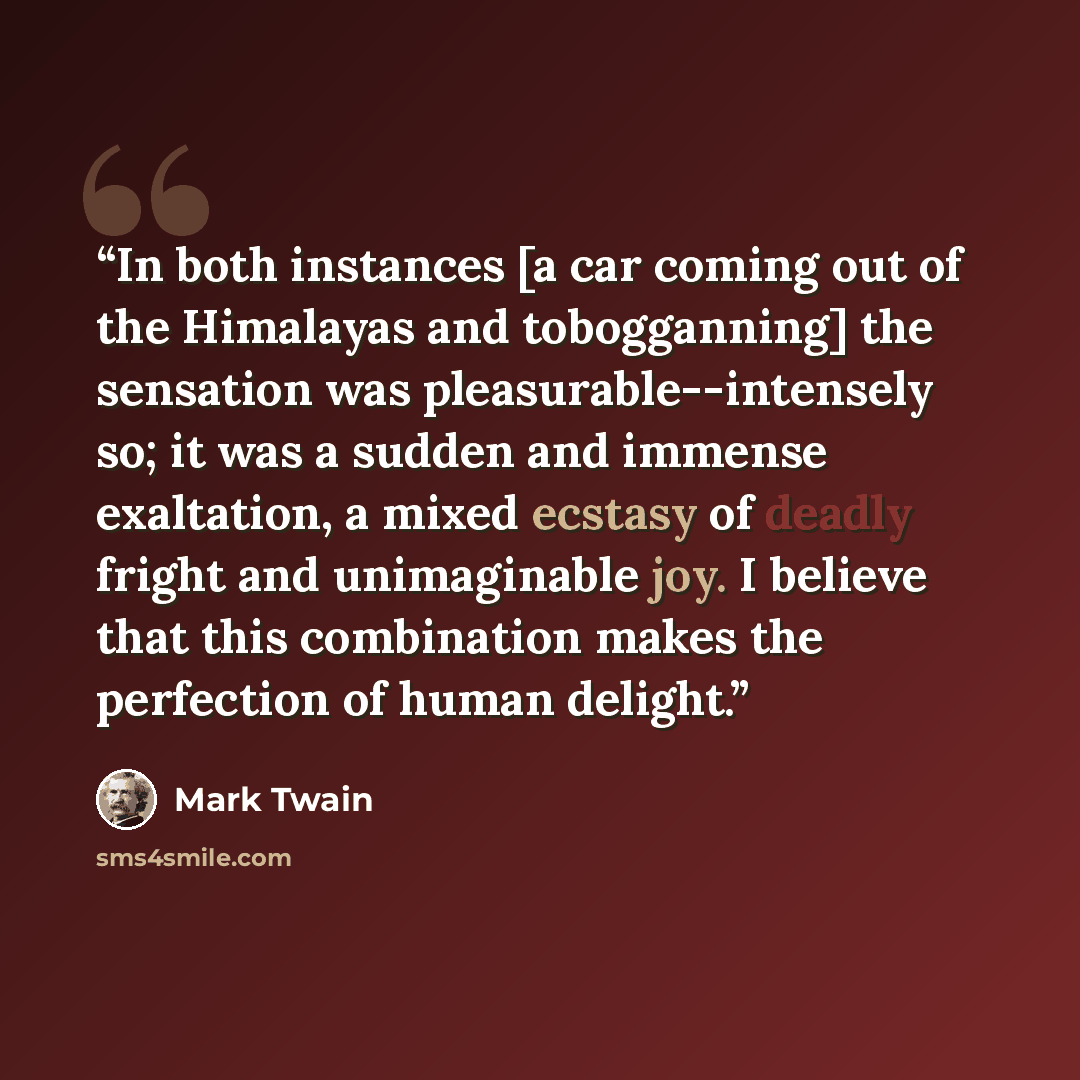 “In both instances [a car coming out of the Himalayas and tobogganning] the sensation was pleasurable--intensely so; it was a sudden and immense exaltation, a mixed ecstasy of deadly fright and unimaginable joy. I believe that this combination makes the perfection of human delight.” quote by Mark Twain