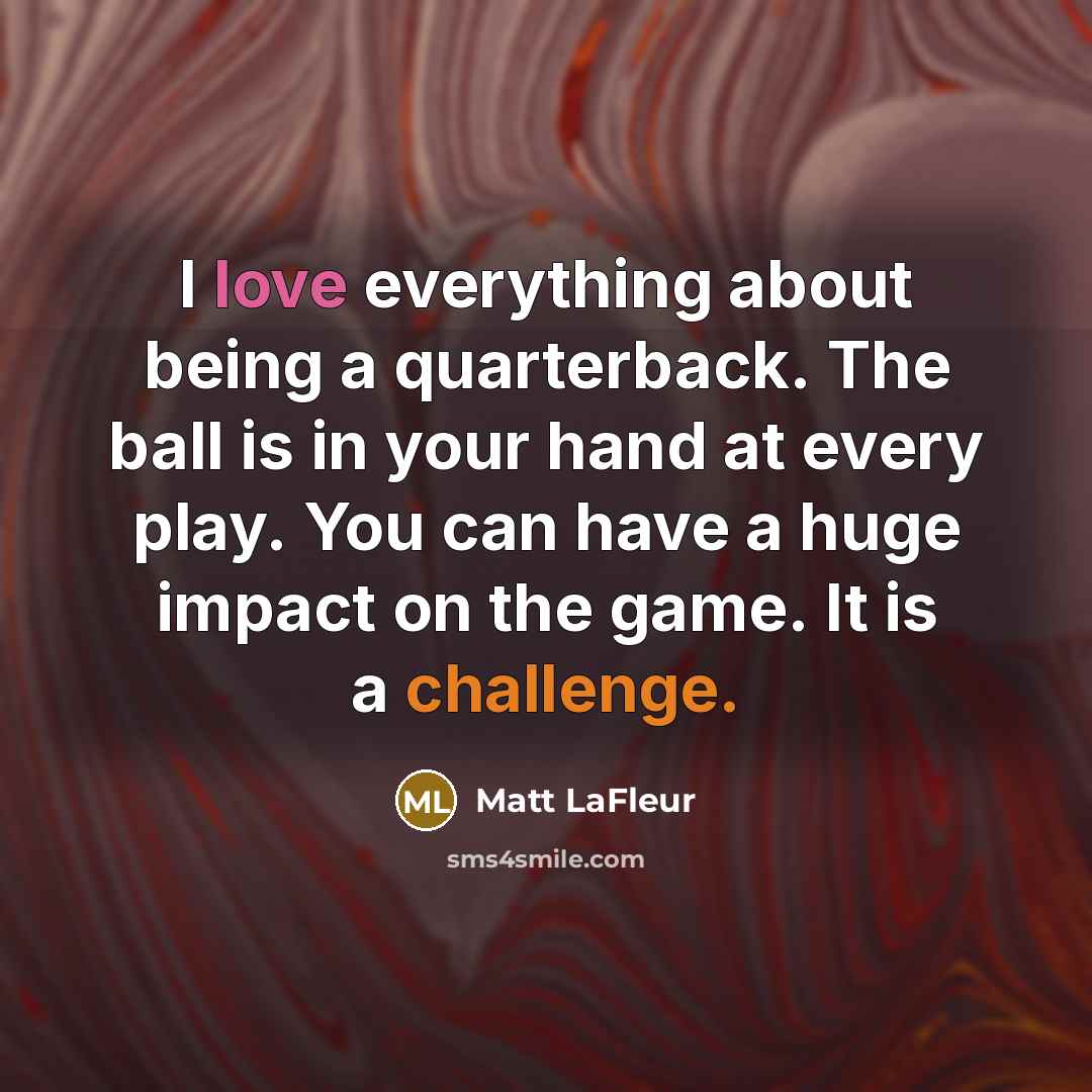 “I love everything about being a quarterback. The ball is in your hand at every play. You can have a huge impact on the game. It is a challenge.” quote by Matt LaFleur