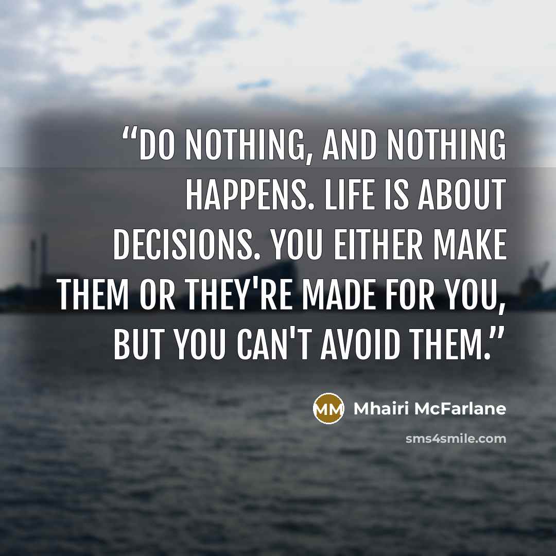 “Do nothing, and nothing happens. Life is about decisions. You either make them or they're made for you, but you can't avoid them.” quote by Mhairi McFarlane