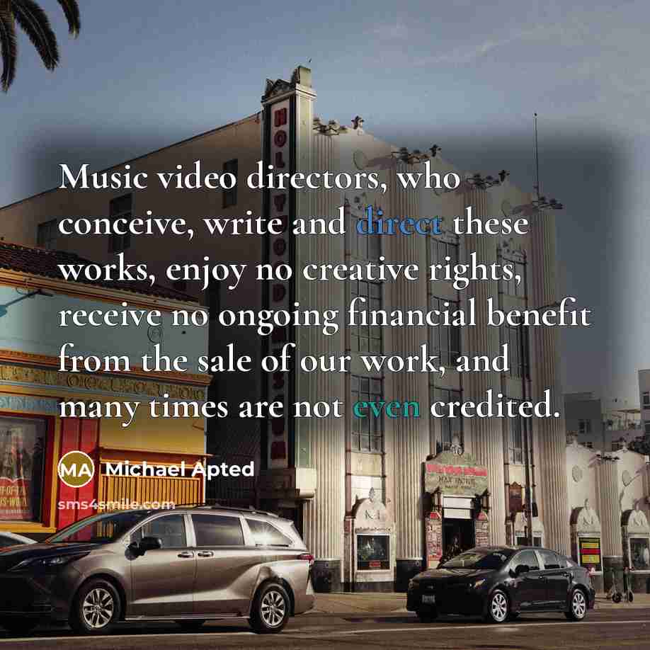 “Music video directors, who conceive, write and direct these works, enjoy no creative rights, receive no ongoing financial benefit from the sale of our work, and many times are not even credited.” quote by Michael Apted