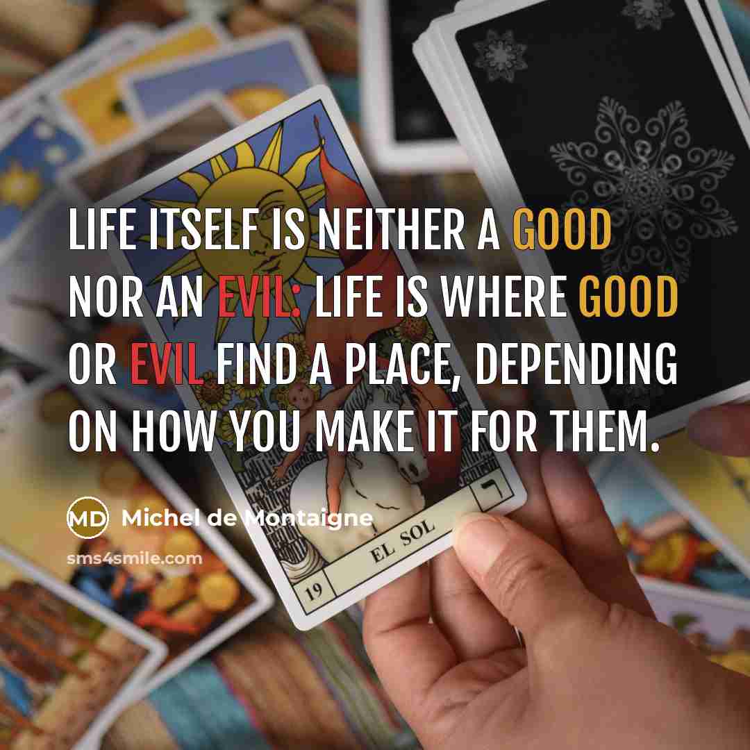“Life itself is neither a good nor an evil: life is where good or evil find a place, depending on how you make it for them.” quote by Michel de Montaigne