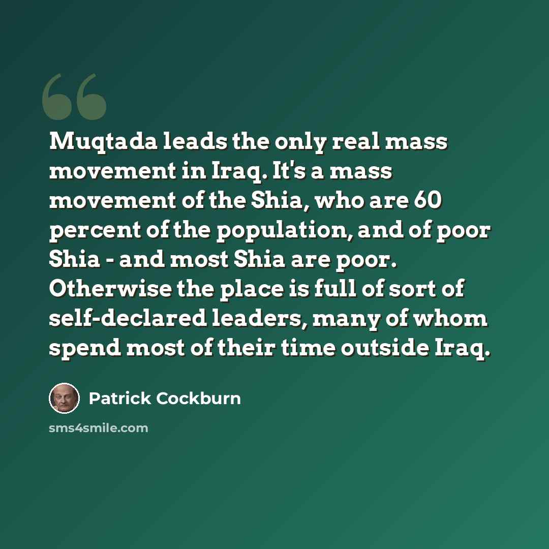 “Muqtada leads the only real mass movement in Iraq. It's a mass movement of the Shia, who are 60 percent of the population, and of poor Shia - and most Shia are poor. Otherwise the place is full of sort of self-declared leaders, many of whom spend most of their time outside Iraq.” quote by Patrick Cockburn