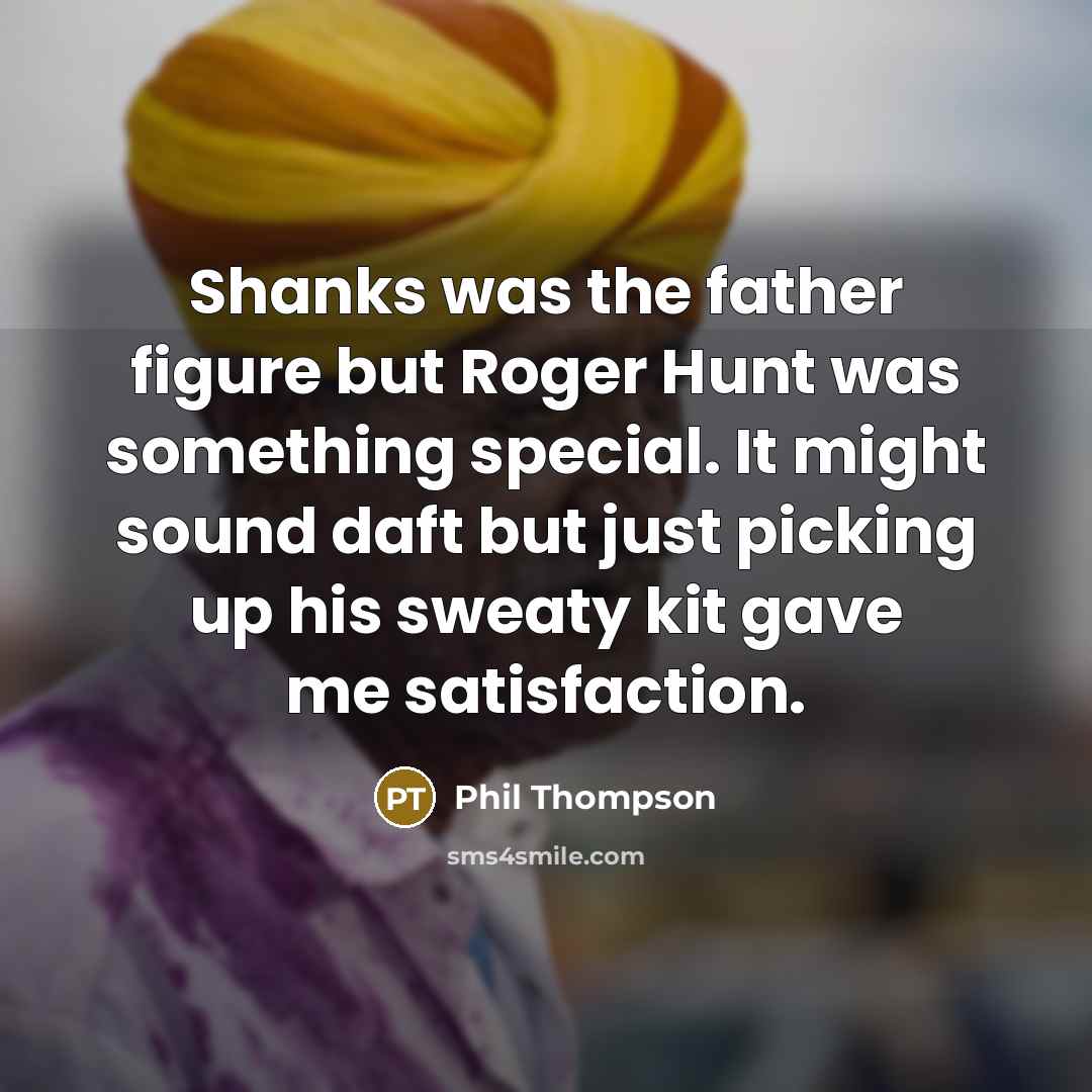 “Shanks was the father figure but Roger Hunt was something special. It might sound daft but just picking up his sweaty kit gave me satisfaction.” quote by Phil Thompson