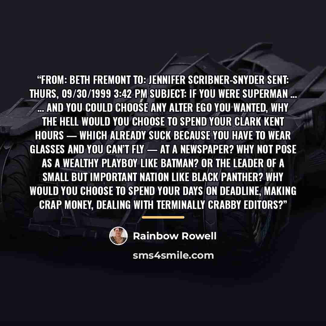 “From: Beth Fremont To: Jennifer Scribner-Snyder Sent: Thurs, 09/30/1999 3:42 PM Subject: If you were Superman … … and you could choose any alter ego you wanted, why the hell would you choose to spend your Clark Kent hours — which already suck because you have to wear glasses and you can’t fly — at…” quote by Rainbow Rowell