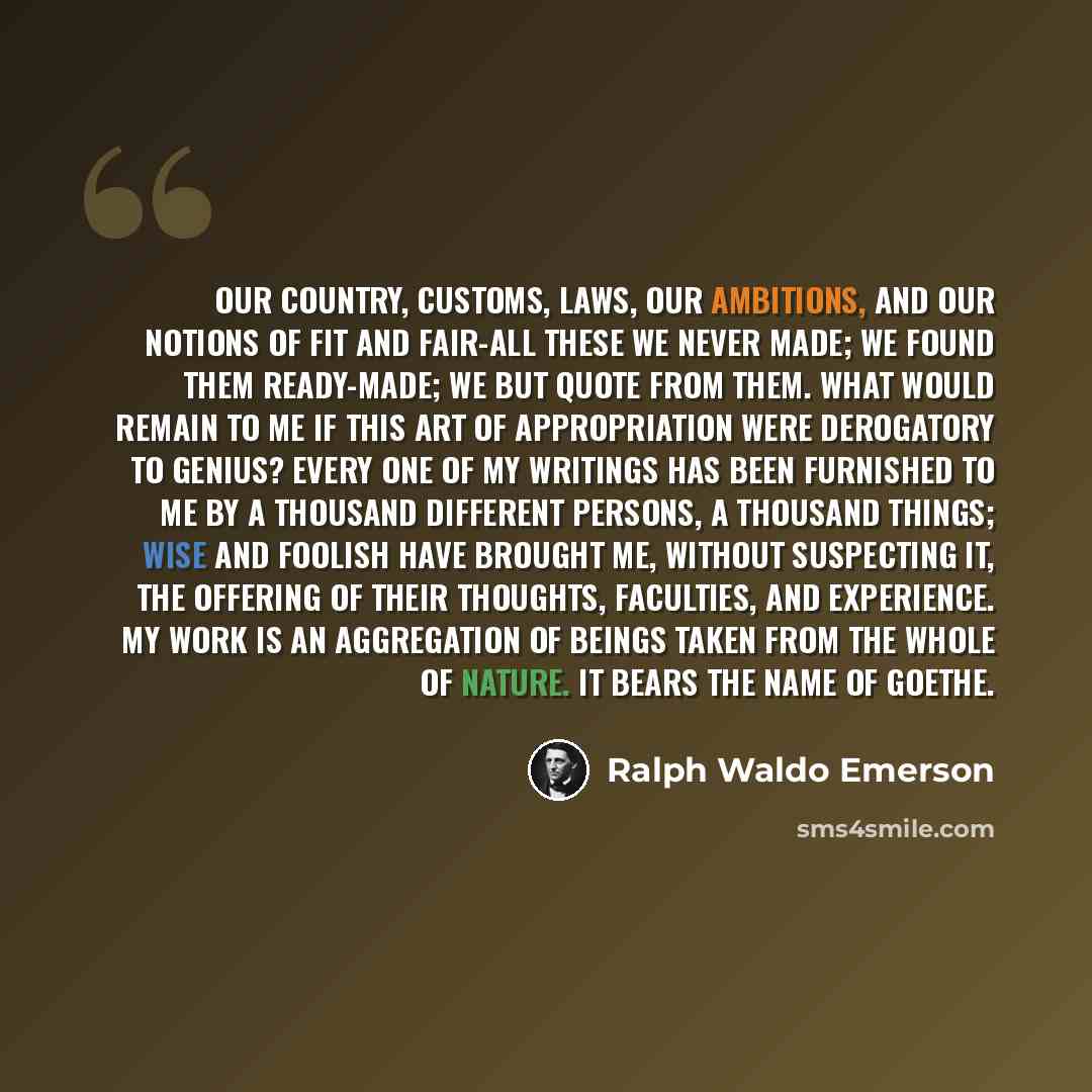 “Our country, customs, laws, our ambitions, and our notions of fit and fair-all these we never made; we found them ready-made; we but quote from them. What would remain to me if this art of appropriation were derogatory to genius? Every one of my writings has been furnished to me by a thousand…” quote by Ralph Waldo Emerson