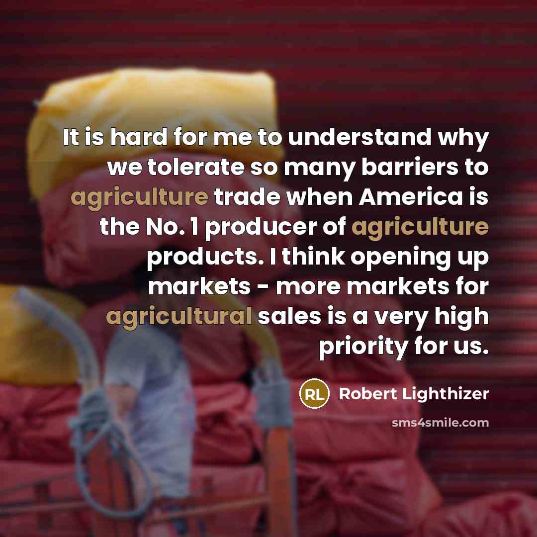 “It is hard for me to understand why we tolerate so many barriers to agriculture trade when America is the No. 1 producer of agriculture products. I think opening up markets - more markets for agricultural sales is a very high priority for us.” quote by Robert Lighthizer